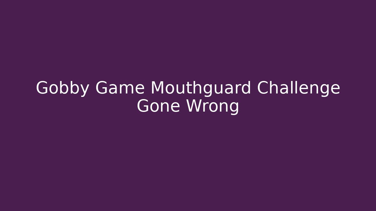 Gobby Game Mouthguard Challenge Gone Wrong