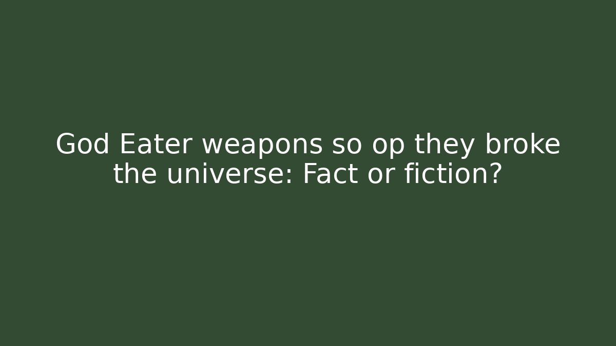 God Eater weapons so op they broke the universe: Fact or fiction?