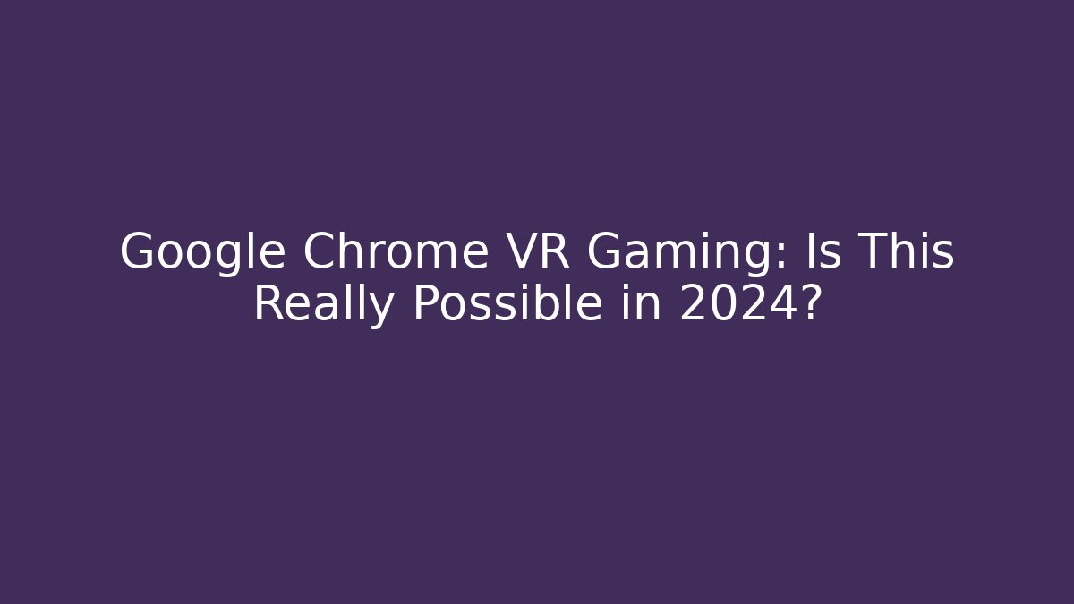 Google Chrome VR Gaming: Is This Really Possible in 2024?