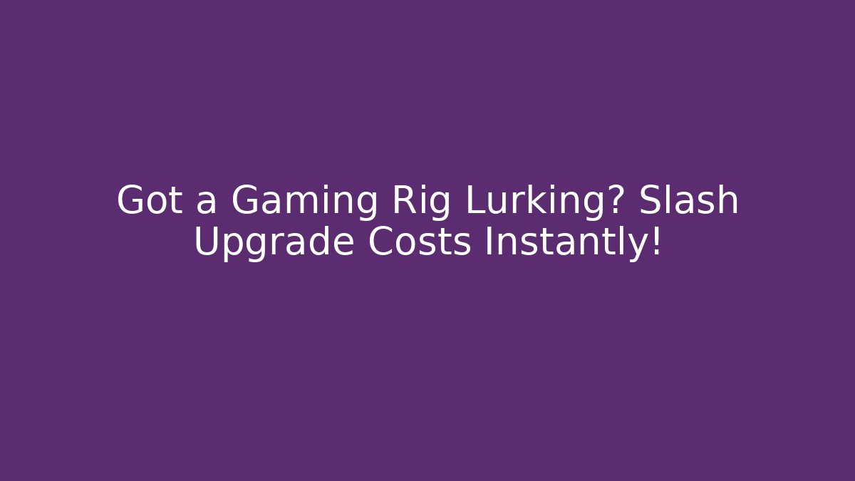 Got a Gaming Rig Lurking? Slash Upgrade Costs Instantly!