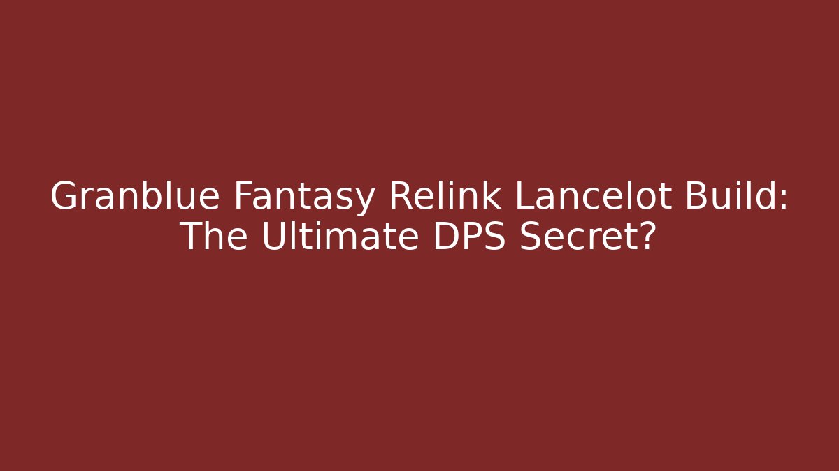 Granblue Fantasy Relink Lancelot Build: The Ultimate DPS Secret?