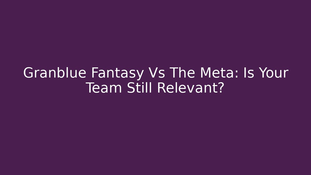 Granblue Fantasy Vs The Meta: Is Your Team Still Relevant?