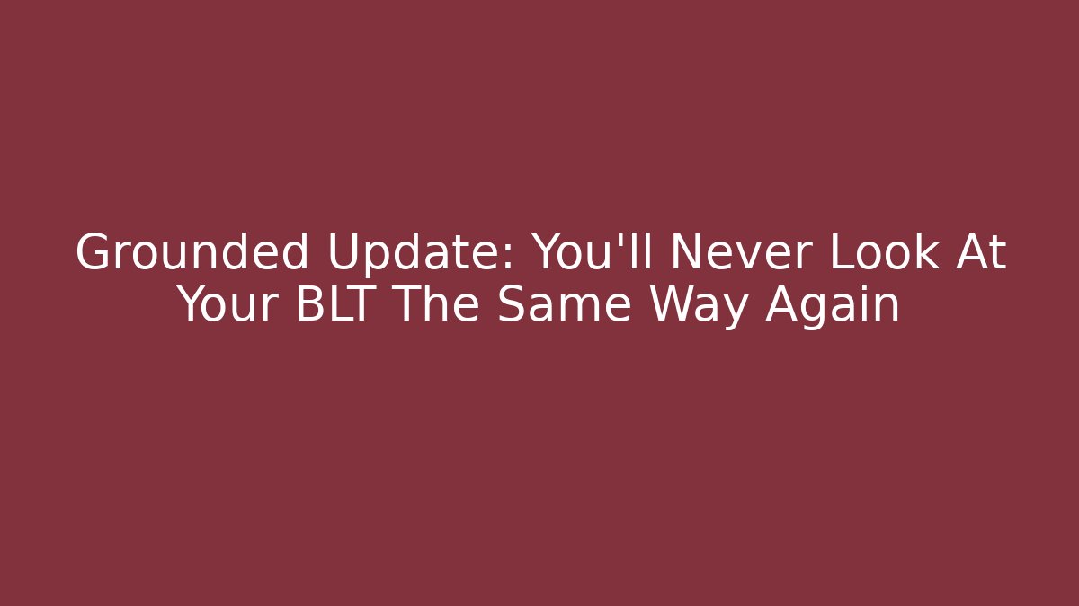 Grounded Update: You'll Never Look At Your BLT The Same Way Again