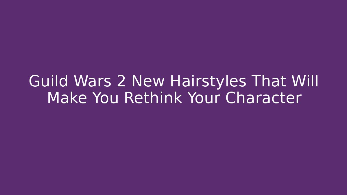 Guild Wars 2 New Hairstyles That Will Make You Rethink Your Character