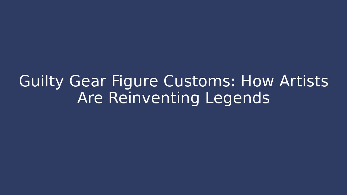 Guilty Gear Figure Customs: How Artists Are Reinventing Legends