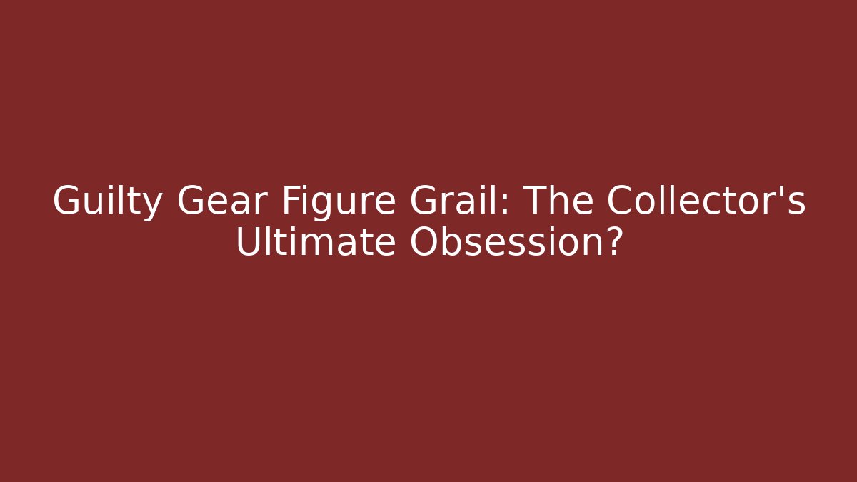 Guilty Gear Figure Grail: The Collector’s Ultimate Obsession?