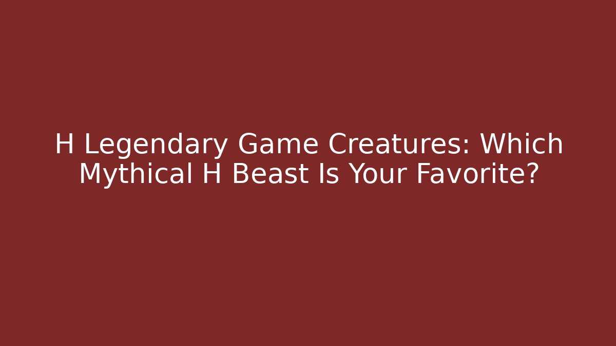 H Legendary Game Creatures: Which Mythical H Beast Is Your Favorite?