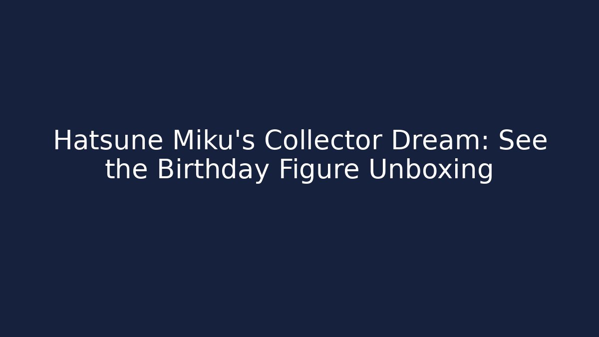 Hatsune Miku's Collector Dream: See the Birthday Figure Unboxing