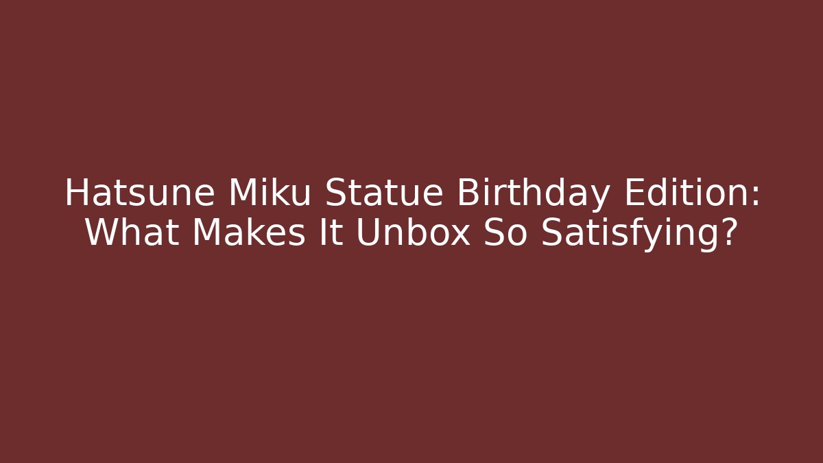 Hatsune Miku Statue Birthday Edition: What Makes It Unbox So Satisfying?