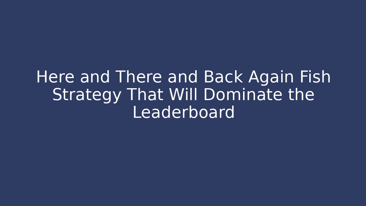 Here and There and Back Again Fish Strategy That Will Dominate the Leaderboard