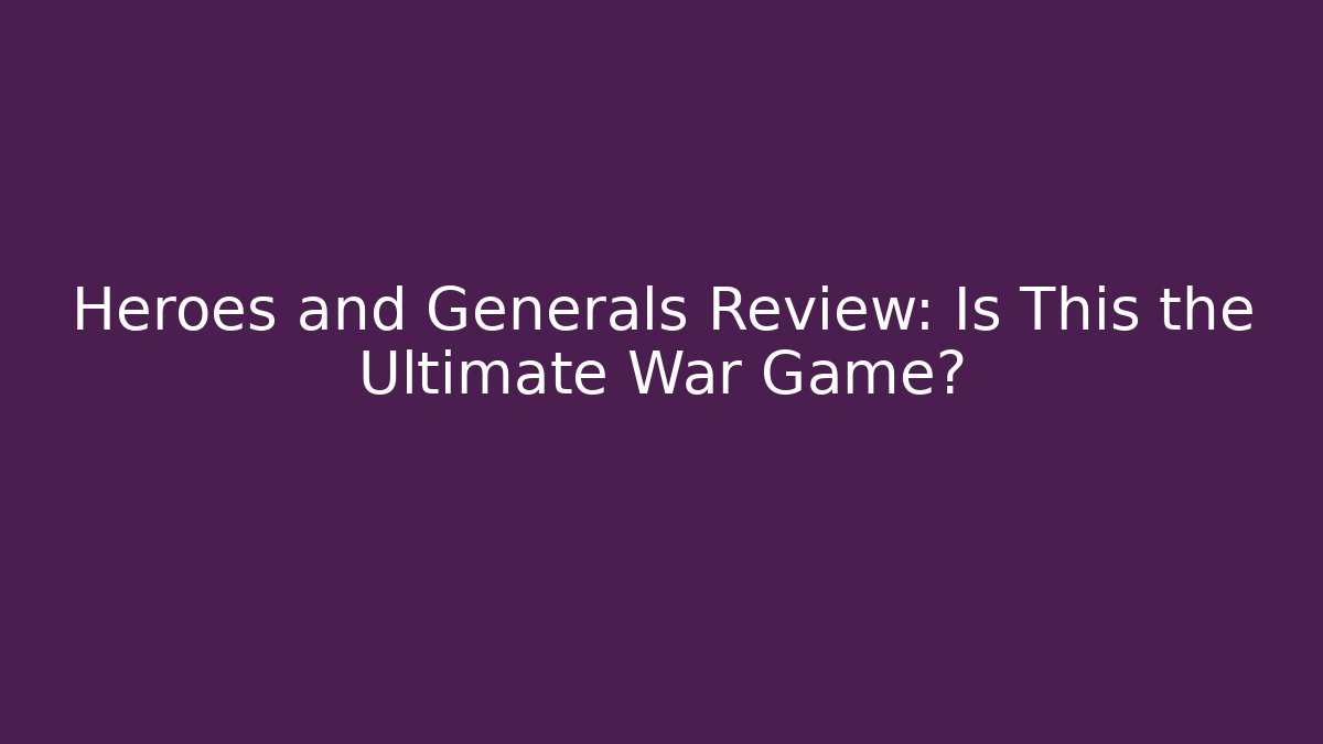 Heroes and Generals Review: Is This the Ultimate War Game?