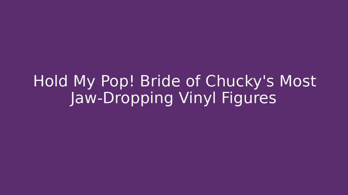 Hold My Pop! Bride of Chucky's Most Jaw-Dropping Vinyl Figures