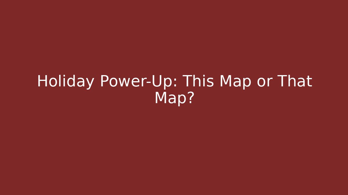 Holiday Power-Up: This Map or That Map?