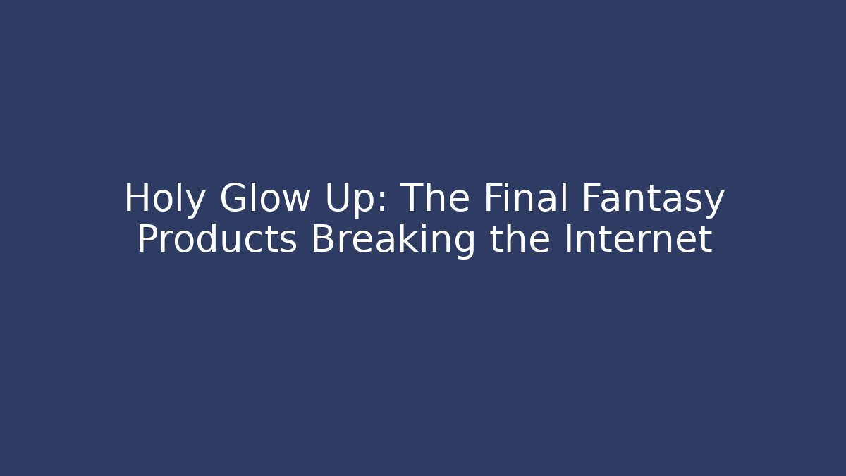 Holy Glow Up: The Final Fantasy Products Breaking the Internet