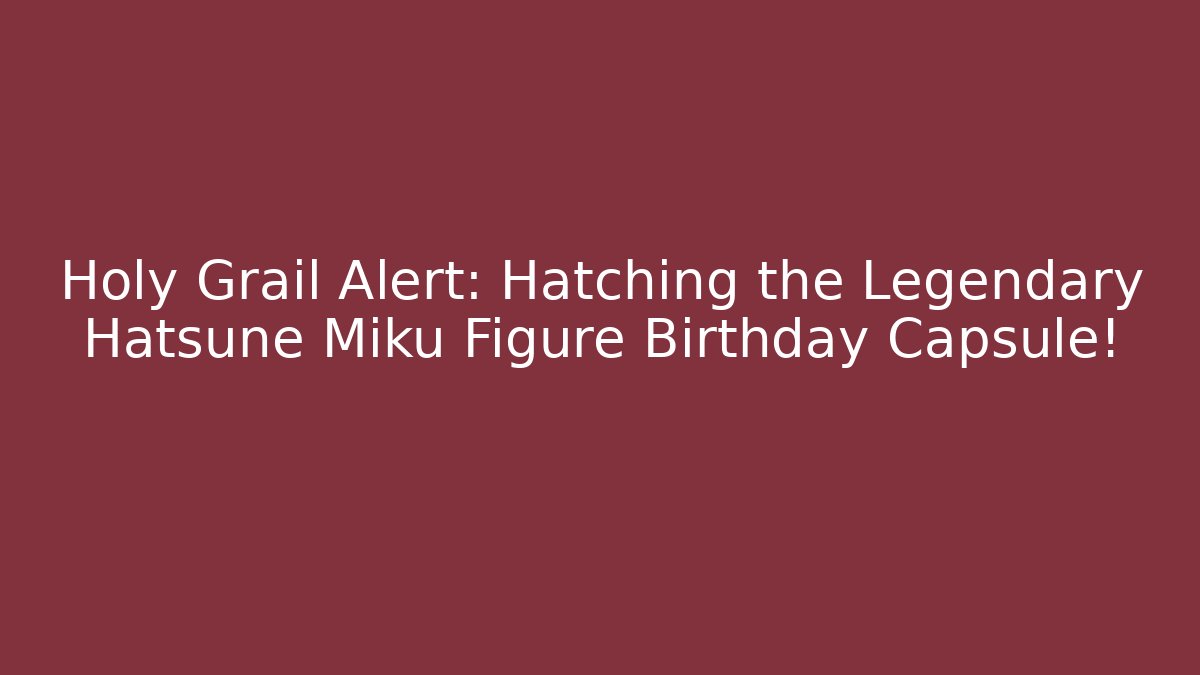 Holy Grail Alert: Hatching the Legendary Hatsune Miku Figure Birthday Capsule!