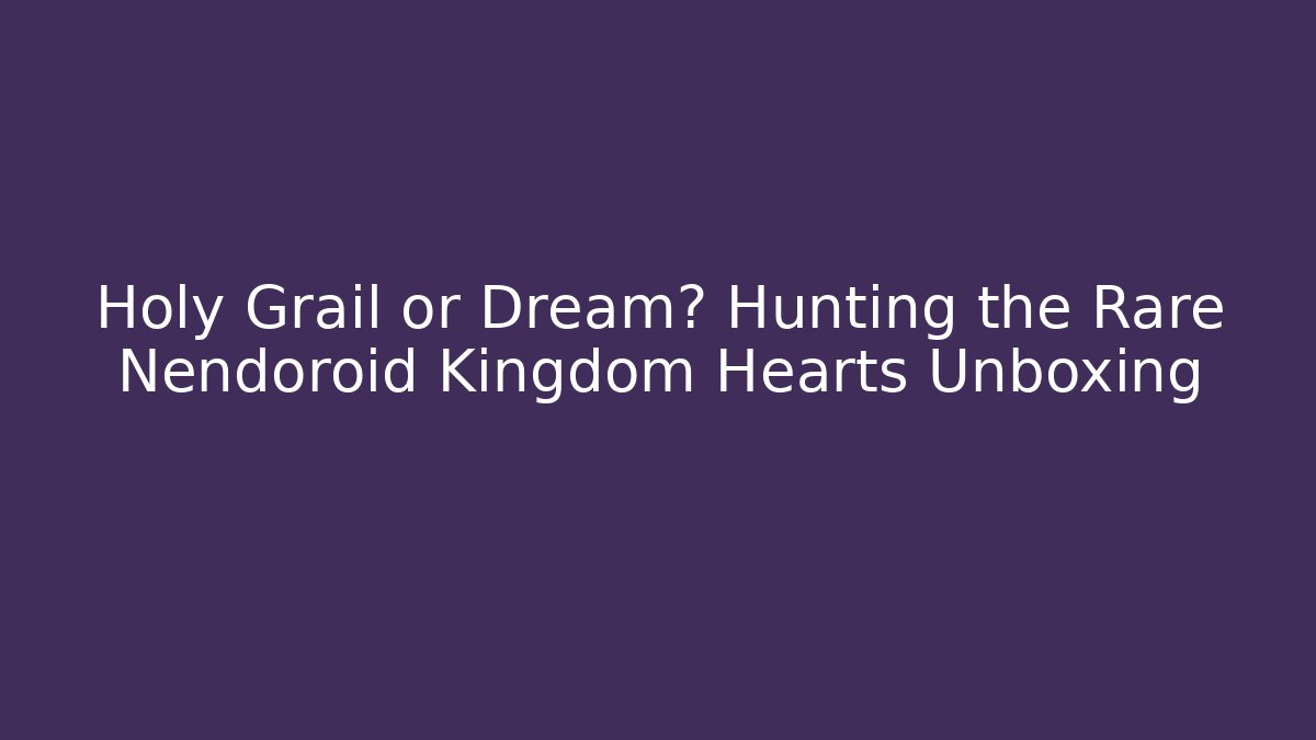 Holy Grail or Dream? Hunting the Rare Nendoroid Kingdom Hearts Unboxing
