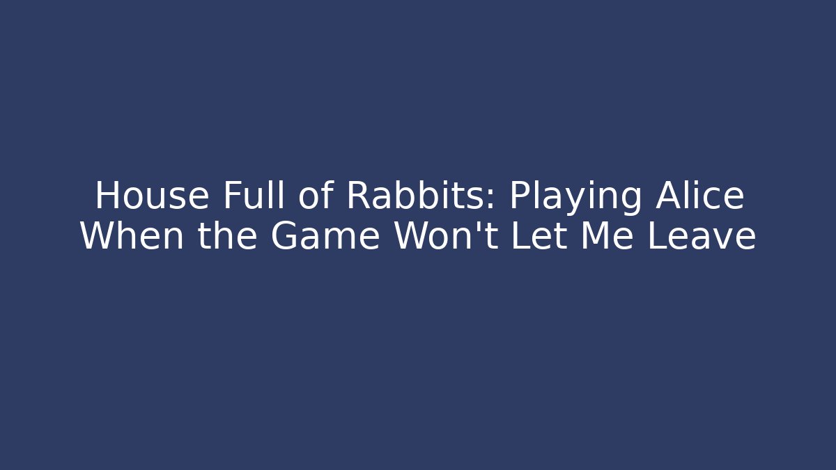 House Full of Rabbits: Playing Alice When the Game Won't Let Me Leave