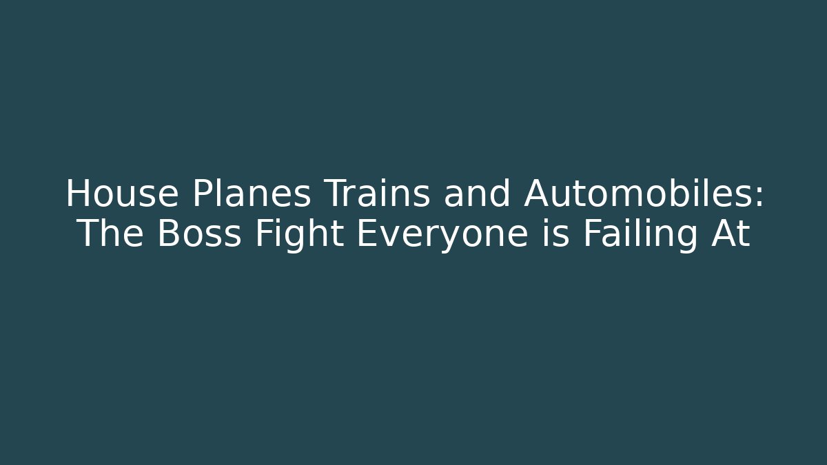 House Planes Trains and Automobiles: The Boss Fight Everyone is Failing At