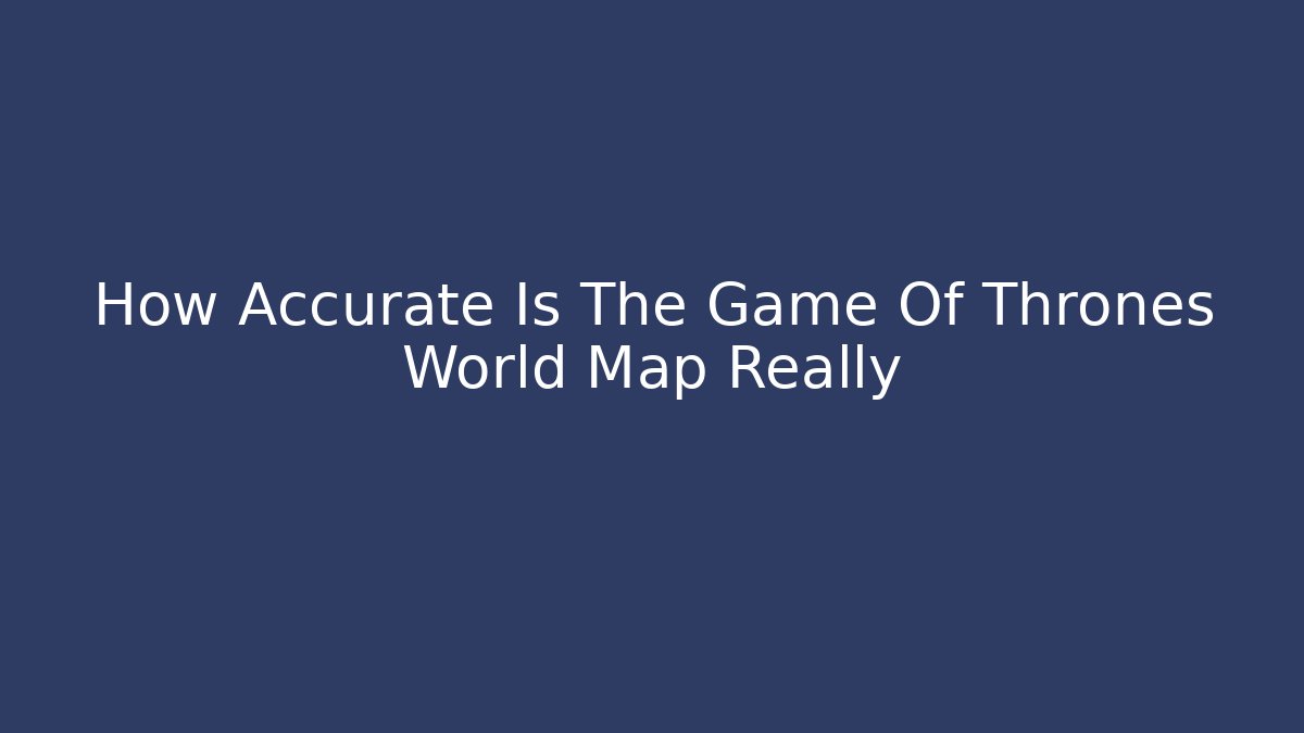 How Accurate Is The Game Of Thrones World Map Really