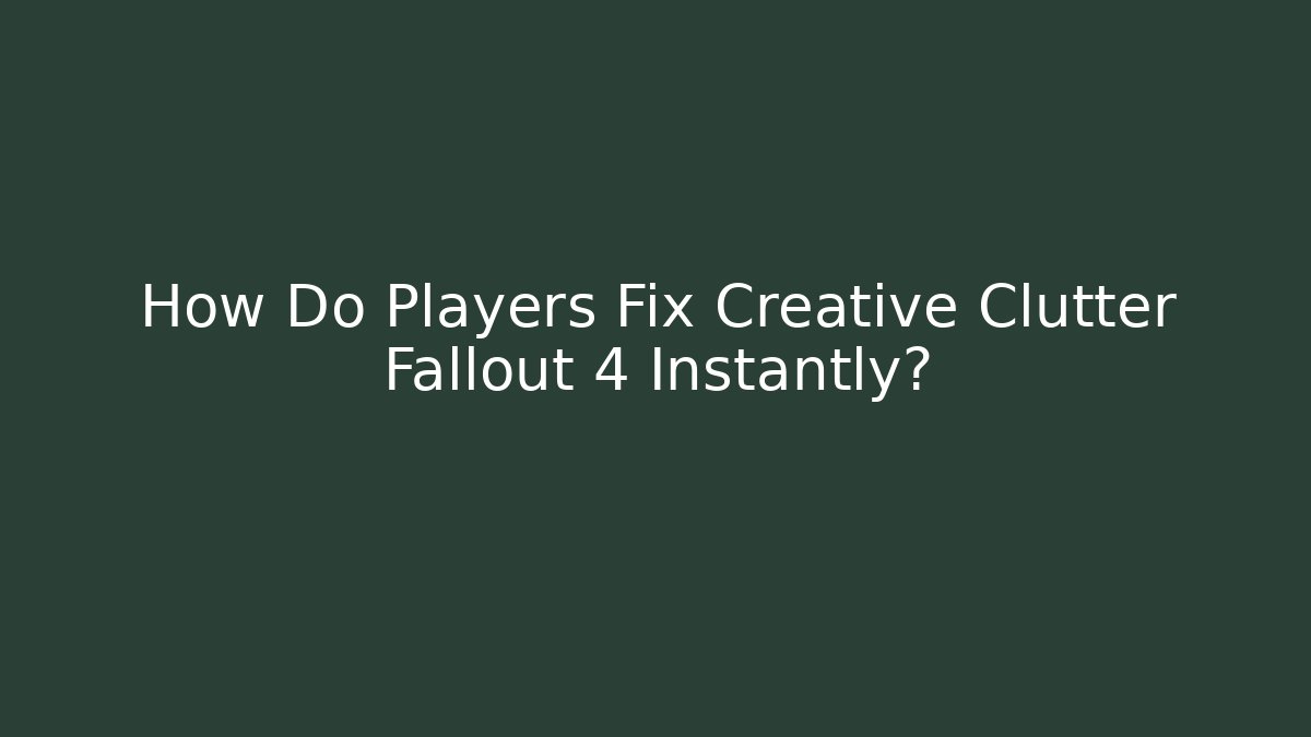 How Do Players Fix Creative Clutter Fallout 4 Instantly?