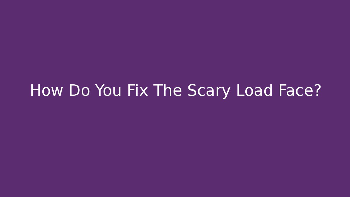How Do You Fix The Scary Load Face?