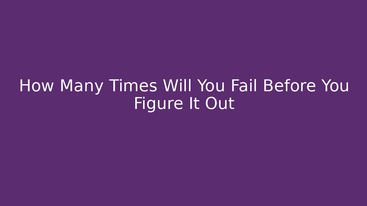 How Many Times Will You Fail Before You Figure It Out