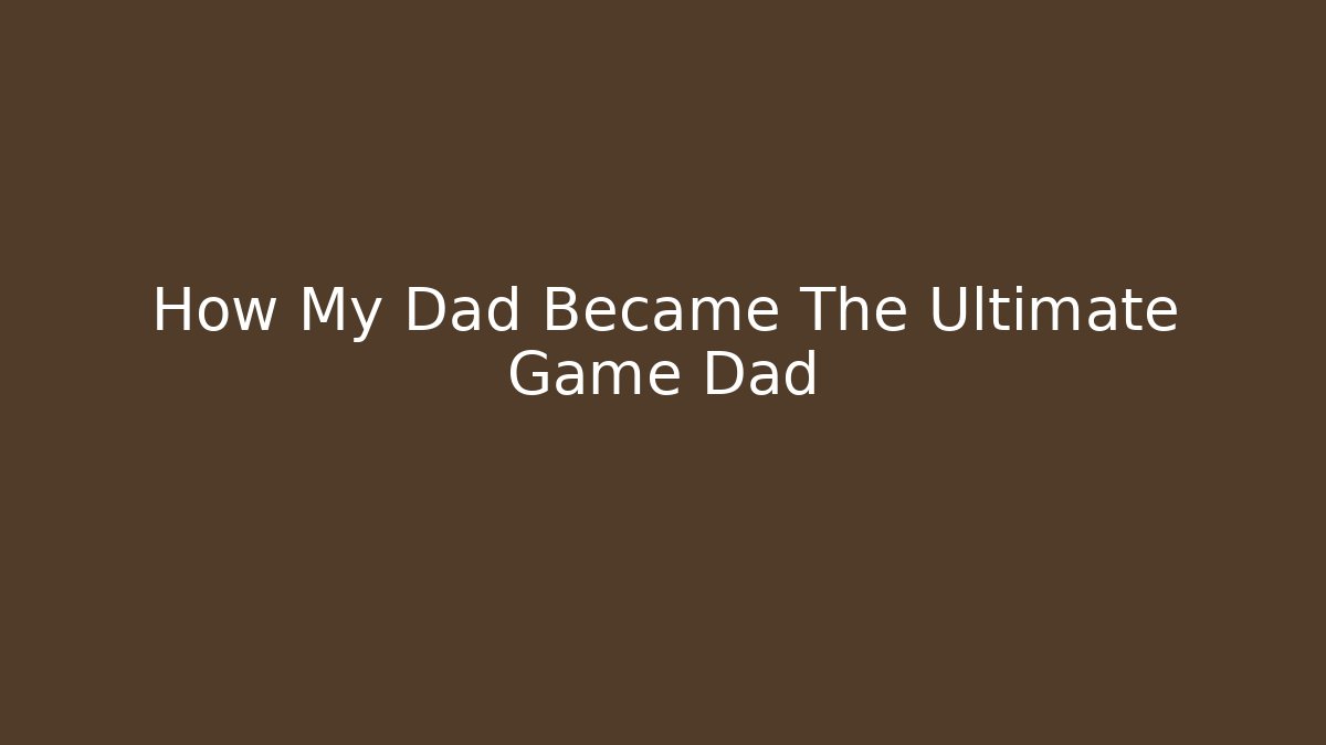 How My Dad Became The Ultimate Game Dad
