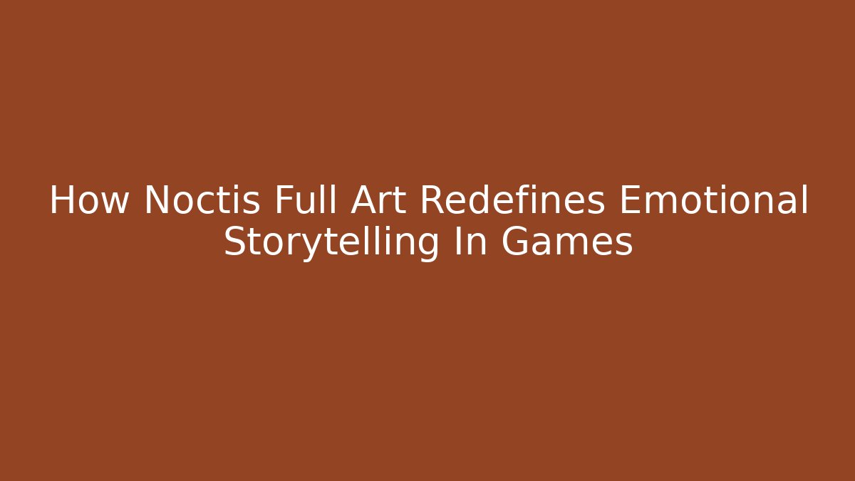 How Noctis Full Art Redefines Emotional Storytelling In Games