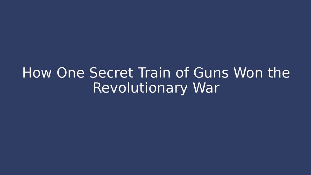 How One Secret Train of Guns Won the Revolutionary War