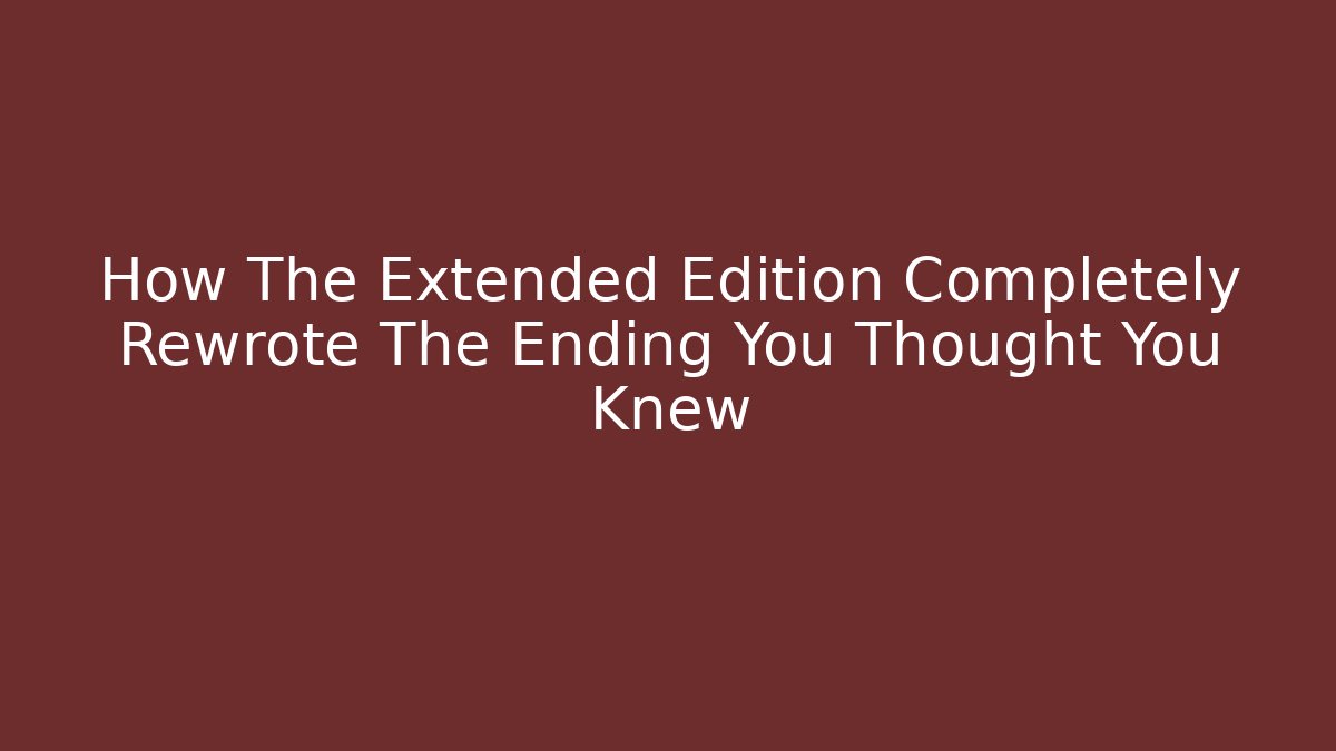 How The Extended Edition Completely Rewrote The Ending You Thought You Knew