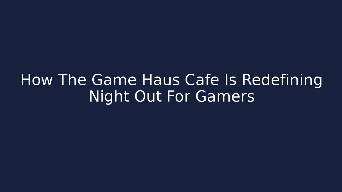 How The Game Haus Cafe Is Redefining Night Out For Gamers
