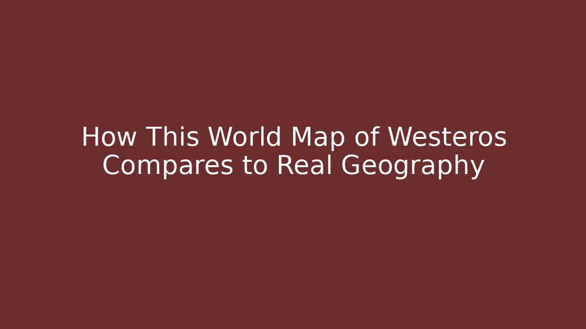 How This World Map of Westeros Compares to Real Geography