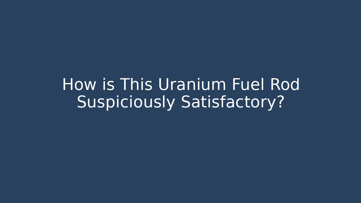 How is This Uranium Fuel Rod Suspiciously Satisfactory?