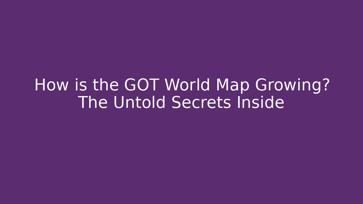 How is the GOT World Map Growing? The Untold Secrets Inside