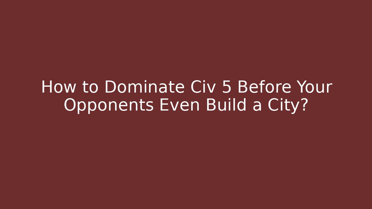 How to Dominate Civ 5 Before Your Opponents Even Build a City?