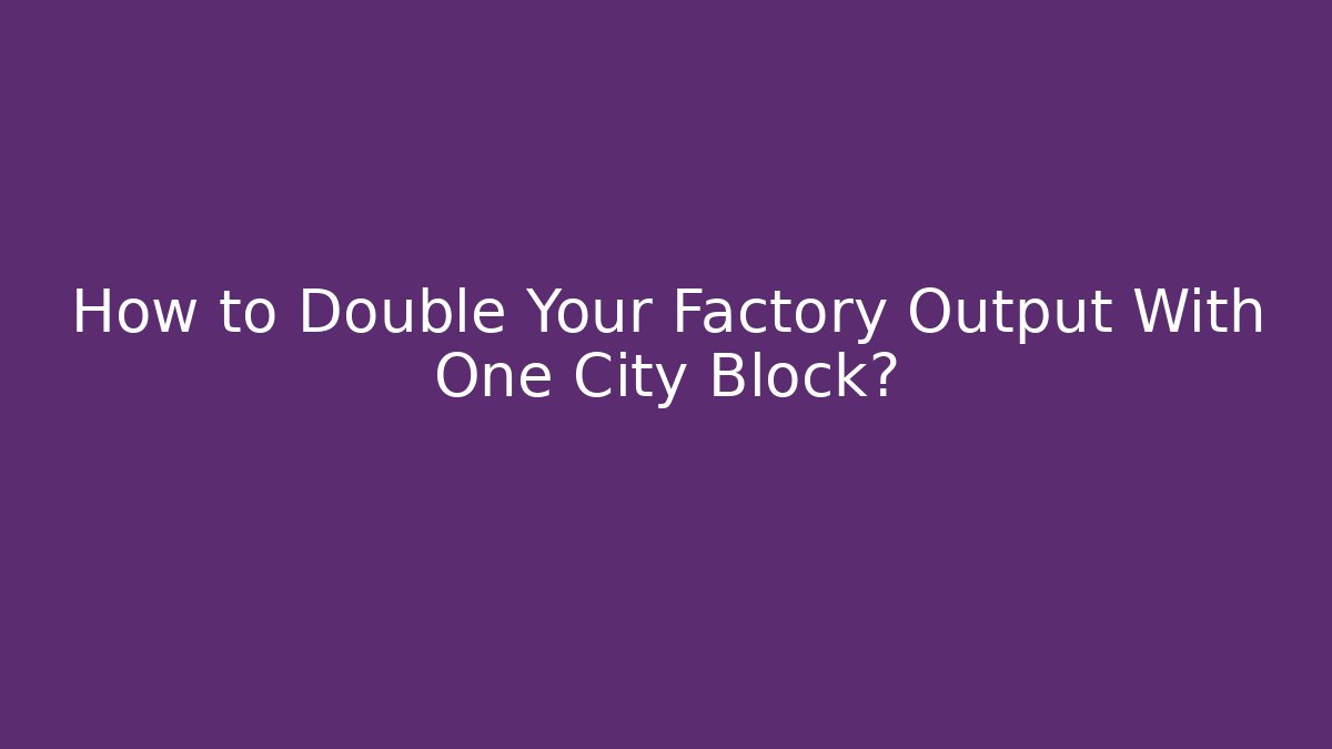 How to Double Your Factory Output With One City Block?