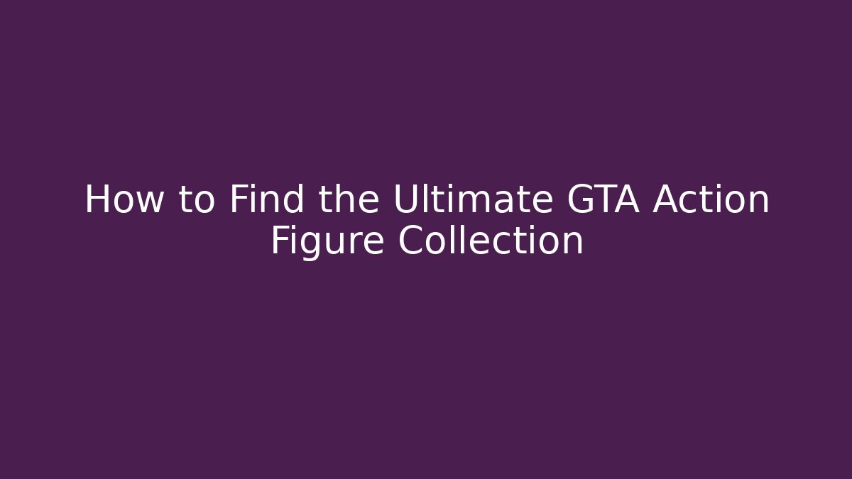 How to Find the Ultimate GTA Action Figure Collection