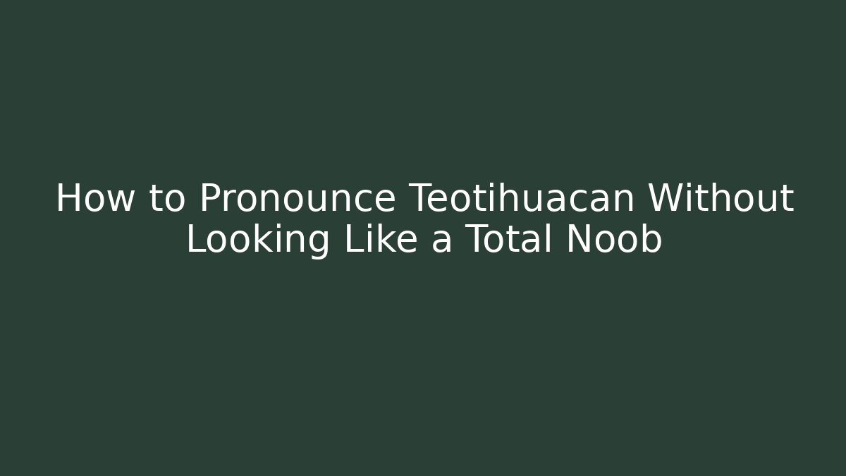 How to Pronounce Teotihuacan Without Looking Like a Total Noob