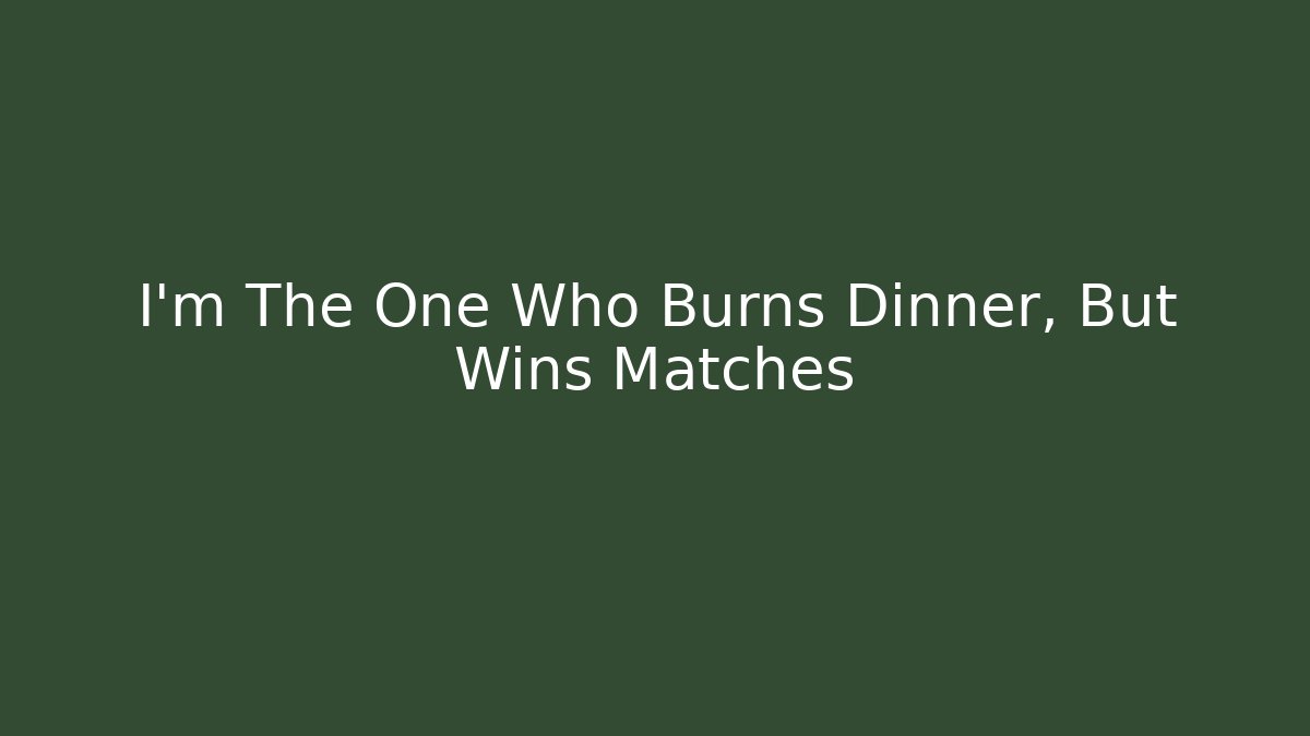 I’m The One Who Burns Dinner, But Wins Matches