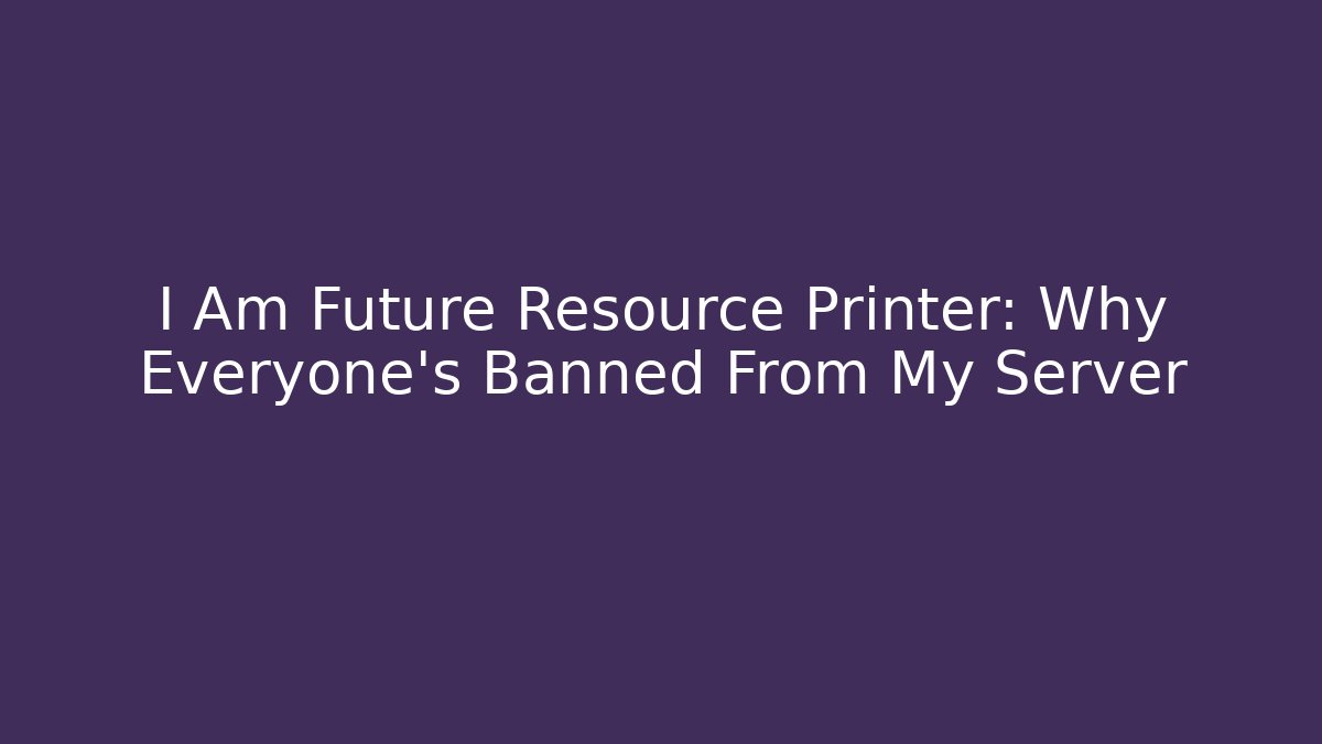 I Am Future Resource Printer: Why Everyone's Banned From My Server