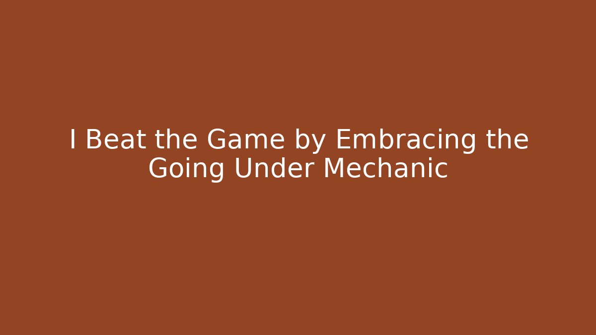 I Beat the Game by Embracing the Going Under Mechanic