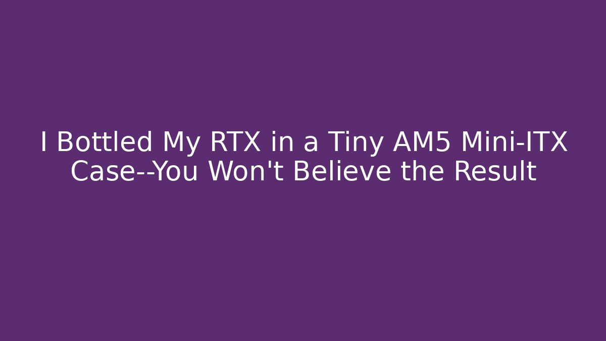 I Bottled My RTX in a Tiny AM5 Mini-ITX Case—You Won't Believe the Result