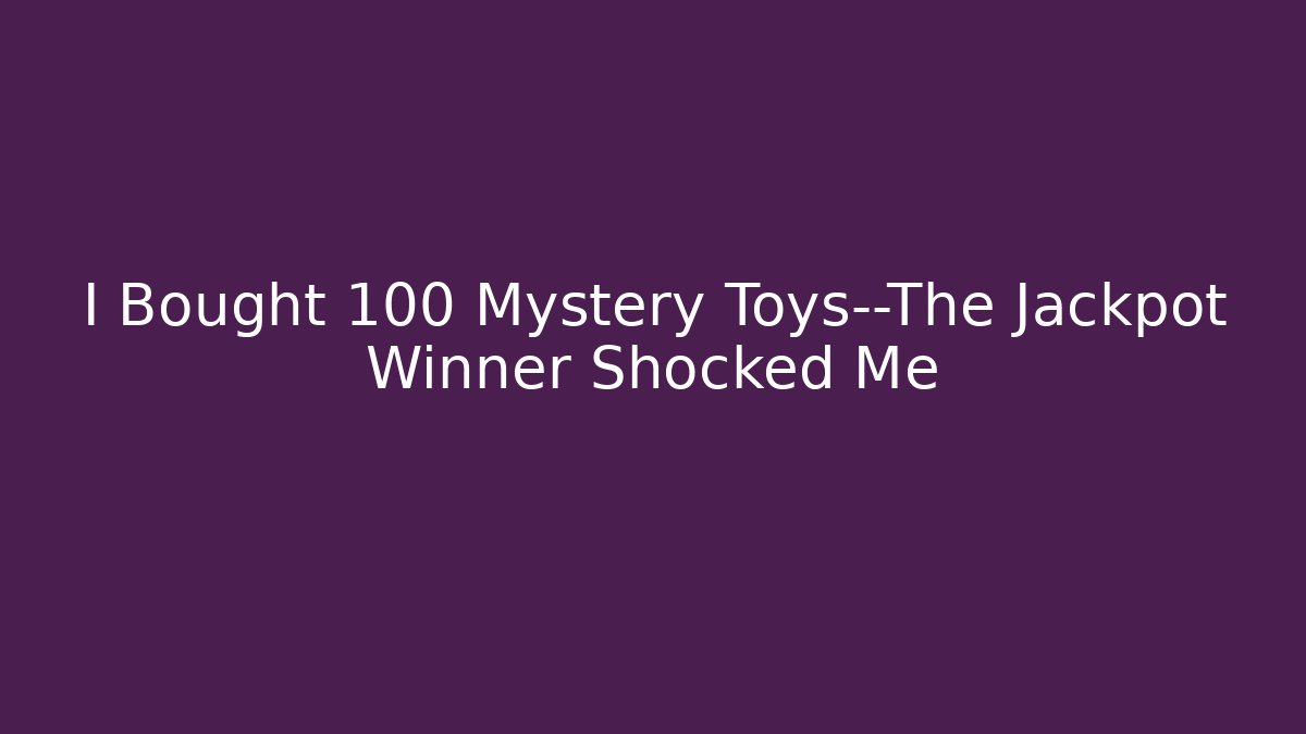 I Bought 100 Mystery Toys—The Jackpot Winner Shocked Me