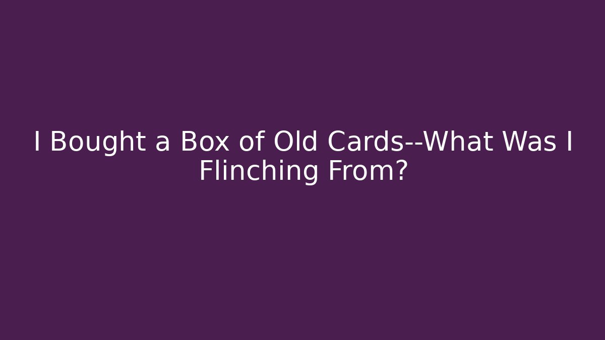I Bought a Box of Old Cards—What Was I Flinching From?