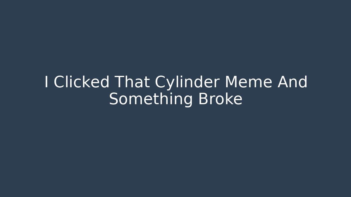 I Clicked That Cylinder Meme And Something Broke