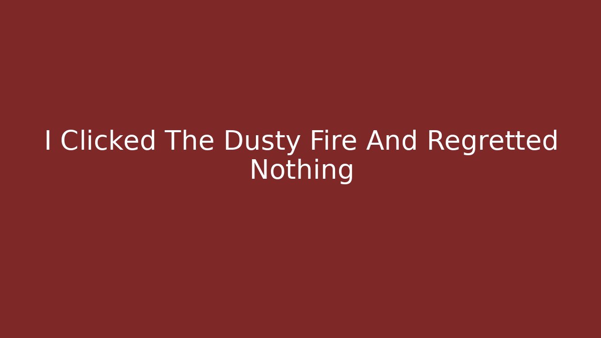 I Clicked The Dusty Fire And Regretted Nothing