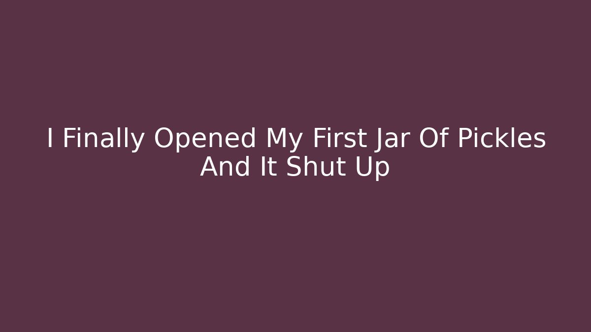 I Finally Opened My First Jar Of Pickles And It Shut Up