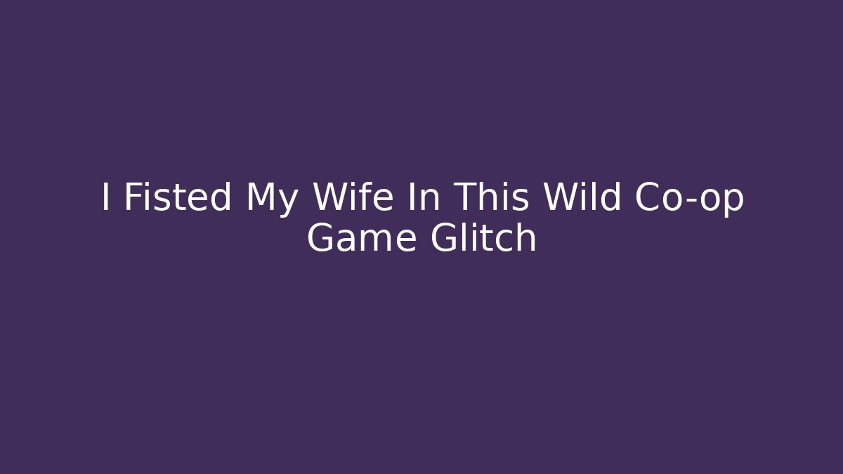 I Fisted My Wife In This Wild Co-op Game Glitch