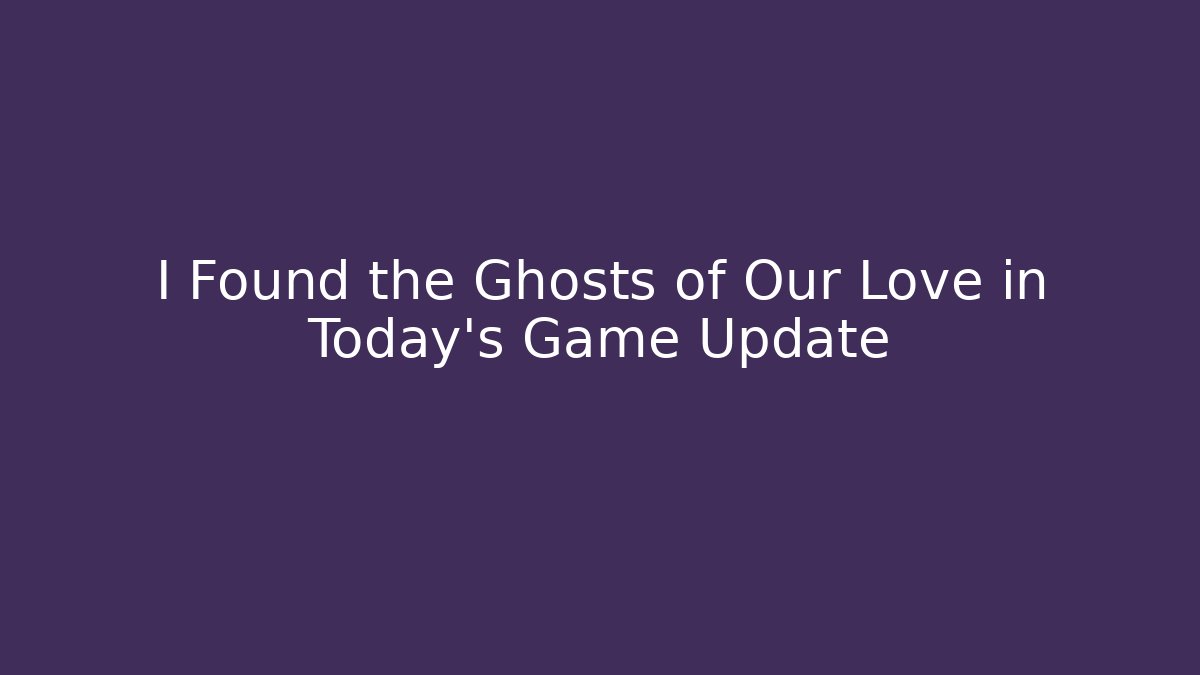 I Found the Ghosts of Our Love in Today's Game Update