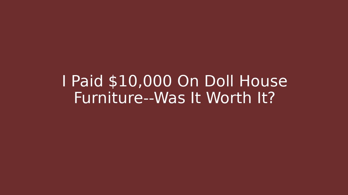 I Paid $10,000 On Doll House Furniture—Was It Worth It?